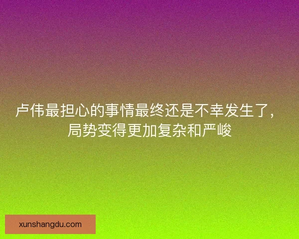 卢伟最担心的事情最终还是不幸发生了,局势变得更加复杂和严峻 卢伟最担心的事情最终还是不幸发生了,局势变得更加复杂和严峻