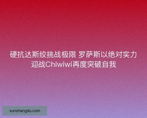 硬抗达斯绞挑战极限 罗萨斯以绝对实力迎战Chiwiwi再度突破自我