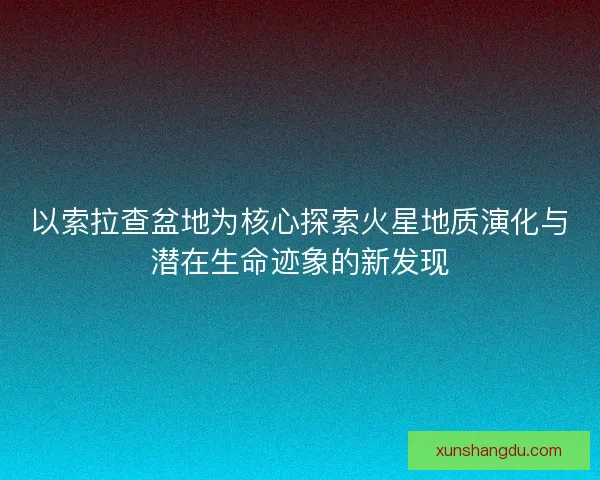 以索拉查盆地为核心探索火星地质演化与潜在生命迹象的新发现