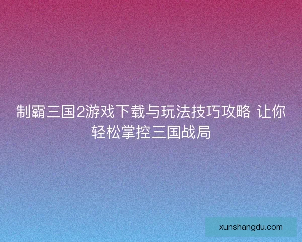制霸三国2游戏下载与玩法技巧攻略 让你轻松掌控三国战局