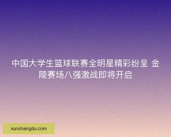 中国大学生篮球联赛全明星精彩纷呈 金陵赛场八强激战即将开启 中国大学生篮球联赛全明星精彩纷呈 金陵赛场八强激战即将开启