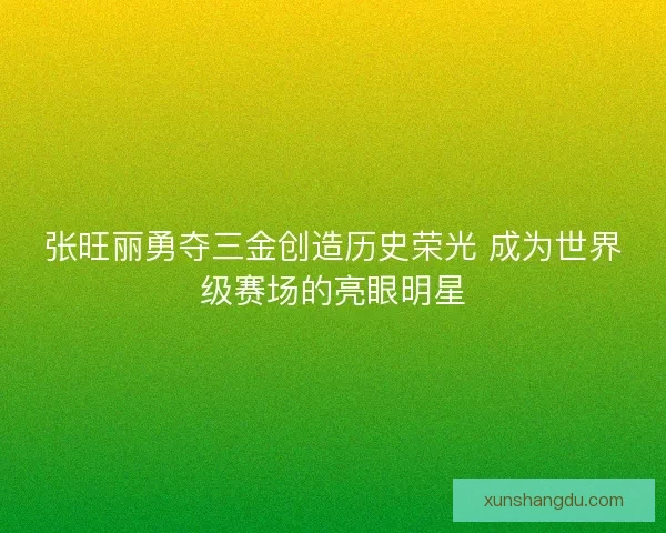 张旺丽勇夺三金创造历史荣光 成为世界级赛场的亮眼明星