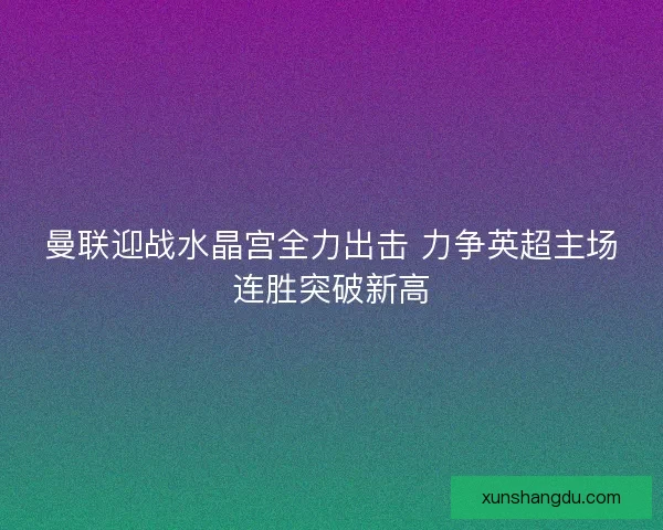 曼联迎战水晶宫全力出击 力争英超主场连胜突破新高