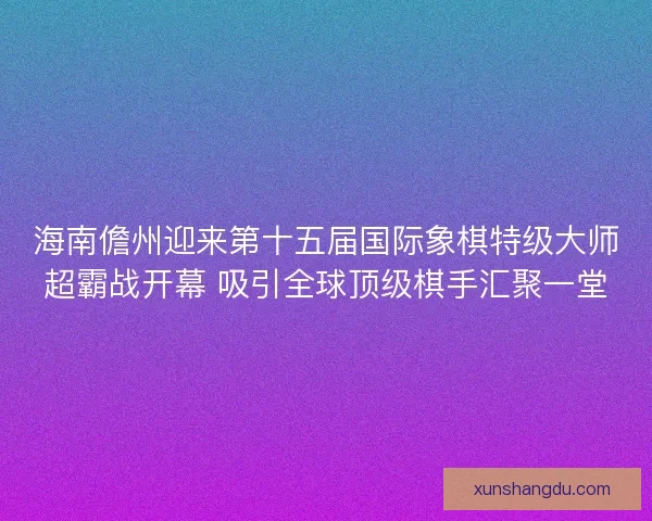 海南儋州迎来第十五届国际象棋特级大师超霸战开幕 吸引全球顶级棋手汇聚一堂 海南儋州迎来第十五届国际象棋特级大师超霸战开幕 吸引全球顶级棋手汇聚一堂