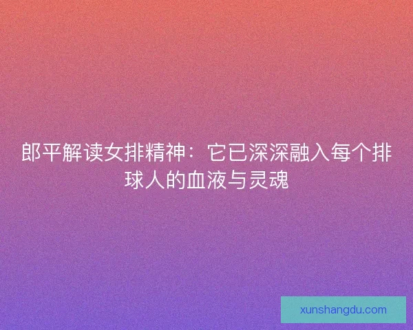 郎平解读女排精神:它已深深融入每个排球人的血液与灵魂 郎平解读女排精神:它已深深融入每个排球人的血液与灵魂