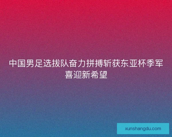 中国男足选拔队奋力拼搏斩获东亚杯季军喜迎新希望 中国男足选拔队奋力拼搏斩获东亚杯季军喜迎新希望