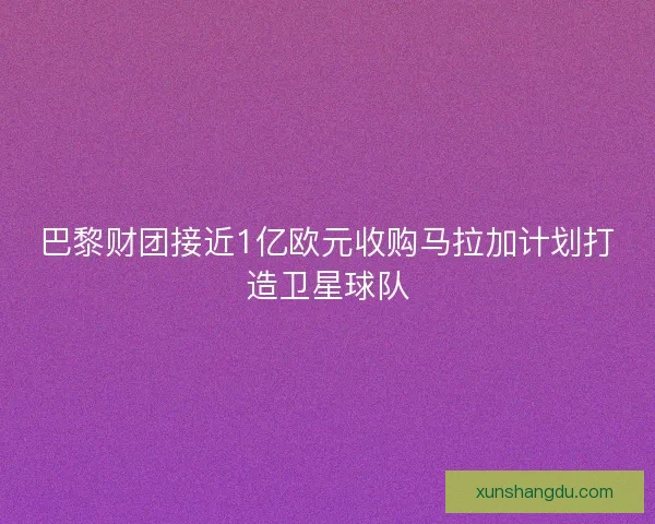 巴黎财团接近1亿欧元收购马拉加计划打造卫星球队 巴黎财团接近1亿欧元收购马拉加计划打造卫星球队