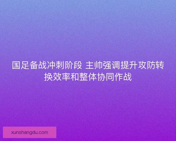 国足备战冲刺阶段 主帅强调提升攻防转换效率和整体协同作战 国足备战冲刺阶段 主帅强调提升攻防转换效率和整体协同作战