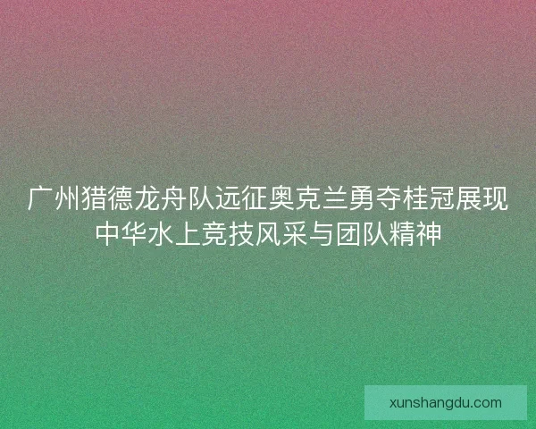 广州猎德龙舟队远征奥克兰勇夺桂冠展现中华水上竞技风采与团队精神 广州猎德龙舟队远征奥克兰勇夺桂冠展现中华水上竞技风采与团队精神