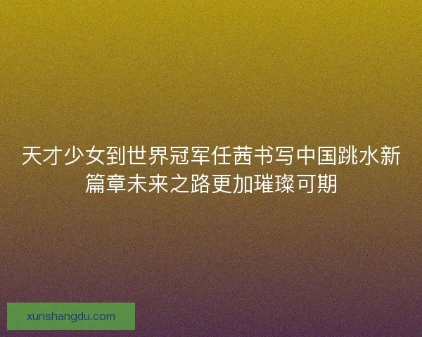 天才少女到世界冠军任茜书写中国跳水新篇章未来之路更加璀璨可期 天才少女到世界冠军任茜书写中国跳水新篇章未来之路更加璀璨可期